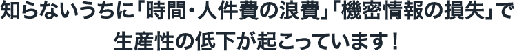 知らないうちに「時間・人件費の浪費」「機密情報の損失」で生産性の低下が起こっています！