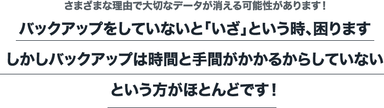 さまざまな理由で大切なデータが消える可能性があります！ バックアップをしていないと「いざ」という時、困りますしかしバックアップは時間と手間がかかるからしていないという方がほとんどです！