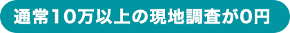 通常10万以上の現地調査が0円