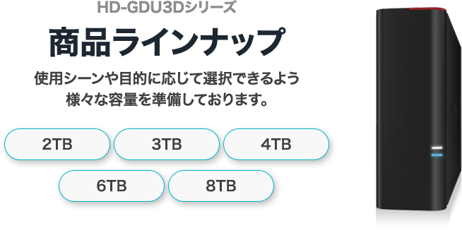 商品ラインナップ 使用シーンや目的に応じて選択できるよう様々な容量を準備しております。2TB 3TB 4TB 6TB 8TB