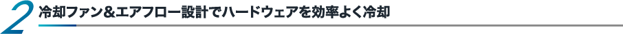 冷却ファン＆エアフロー設計でハードウェアを効率よく冷却