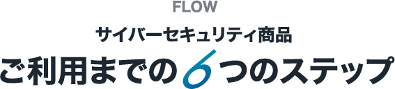 FLOW サイバーセキュリティ商品 ご利用までの6つのステップ