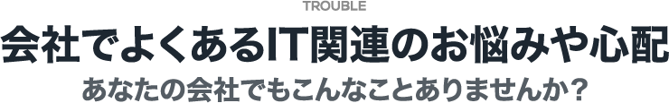 会社でよくあるIT関連のお悩みや心配 あなたの会社でもこんなことありませんか？