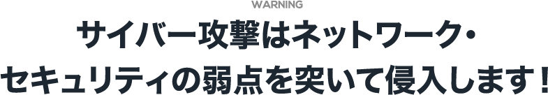 WARNING サイバー攻撃はネットワーク・セキュリティの弱点を突いて侵入します！