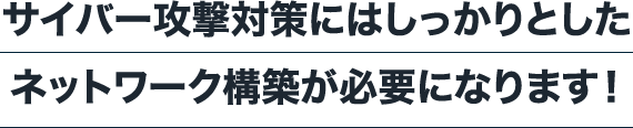 サイバー攻撃対策にはしっかりとしたネットワーク構築が必要になります！