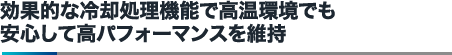 効果的な冷却処理機能で高温環境でも安心して高パフォーマンスを維持