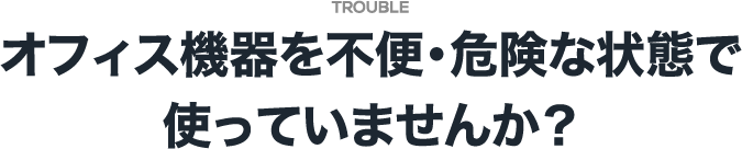 オフィス機器を不便・危険な状態で使っていませんか？