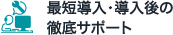 最短導入・導入後の 徹底サポート