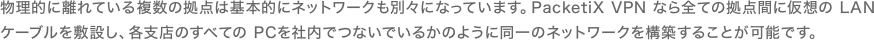 物理的に離れている複数の拠点は基本的にネットワークも別々になっています。PacketiX VPN なら全ての拠点間に仮想の LAN ケーブルを敷設し、各支店のすべての PCを社内でつないでいるかのように同一のネットワークを構築することが可能です。