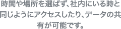 時間や場所を選ばず、社内にいる時と同じようにアクセスしたり、データの共有が可能です。