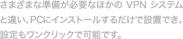 さまざまな準備が必要なほかのVPNシステムと違い、PCにインストールするだけで設置でき、設定もワンクリックで可能です。