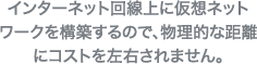 インターネット回線上に仮想ネットワークを構築するので、物理的な距離にコストを左右されません。