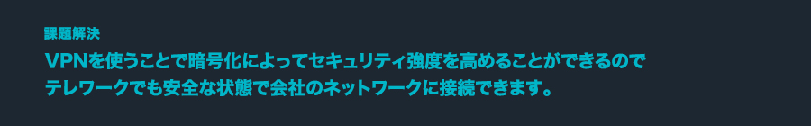 課題解決 VPNを使うことで暗号化によってセキュリティ強度を高めることができるのでテレワークでも安全な状態で会社のネットワークに接続できます。