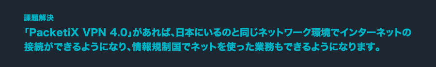 課題解決 「PacketiX VPN 4.0」があれば、日本にいるのと同じネットワーク環境でインターネットの接続ができるようになり、情報規制国でネットを使った業務もできるようになります。