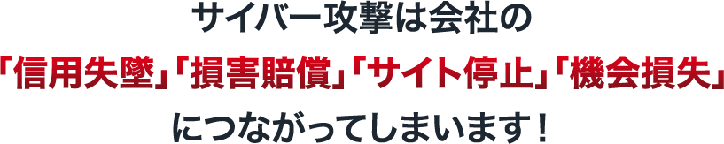 サイバー攻撃は会社の「信用失墜」「損害賠償」「サイト停止」「機会損失」につながってしまいます！