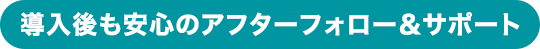 導入後も安心のアフターフォロー＆サポート