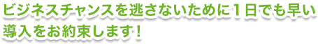 ビジネスチャンスを逃さないために1日でも早い導入をお約束します！