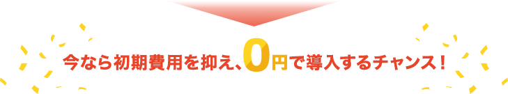 今なら初期費用を抑え、0円で導入するチャンス！