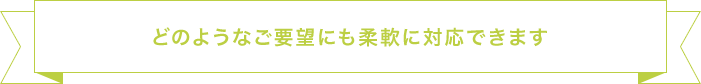 どのようなご要望にも柔軟に対応できます