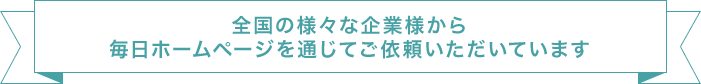 全国の様々な企業様から毎日ホームページを通じてご依頼いただいています