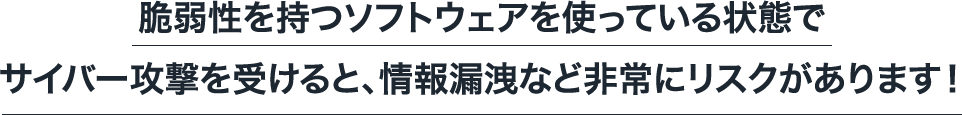 脆弱性を持つソフトウェアを使っている状態でサイバー攻撃を受けると、情報漏洩など非常にリスクがあります！