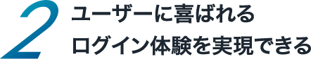 ユーザーに喜ばれるログイン体験を実現できる