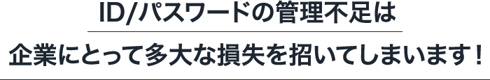 ID/パスワードの管理不足は企業にとって多大な損失を招いてしまいます！