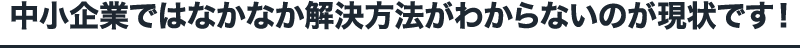 中小企業ではなかなか解決方法がわからないのが現状です！