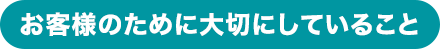 お客様のために大切にしていること