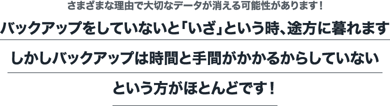 さまざまな理由で大切なデータが消える可能性があります！ バックアップをしていないと「いざ」という時、途方に暮れます しかしバックアップは時間と手間がかかるからしていないという方がほとんどです！