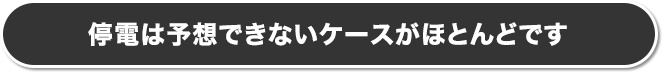 停電は予想できないケースがほとんどです