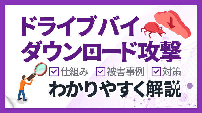 ドライブバイダウンロード攻撃とは？仕組みや被害事例、効果的な対策を解説